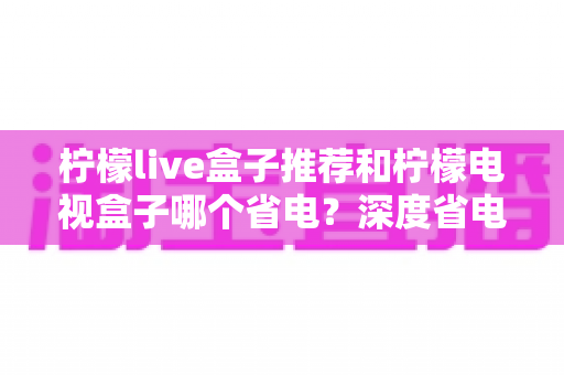 柠檬live盒子推荐和柠檬电视盒子哪个省电?深度省电测评与选购全攻略 柠檬live盒子推荐和柠檬电视盒子哪个省电?深度省电测评与选购全攻略