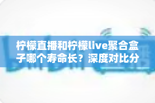柠檬直播和柠檬live聚合盒子哪个寿命长？深度对比分析、影响因素与实用保养指南全解析