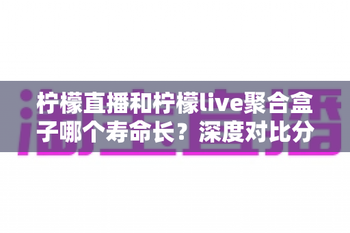 柠檬直播和柠檬live聚合盒子哪个寿命长？深度对比分析、影响因素与实用保养指南全解析