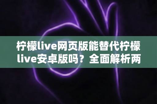 柠檬live网页版能替代柠檬live安卓版吗？全面解析两大版本差异与最佳使用选择