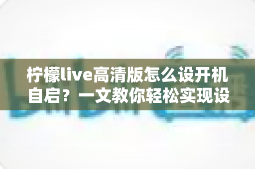 柠檬live高清版怎么设开机自启？一文教你轻松实现设备启动即运行，省心又高效