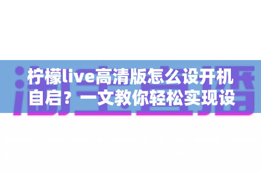 柠檬live高清版怎么设开机自启？一文教你轻松实现设备启动即运行，省心又高效