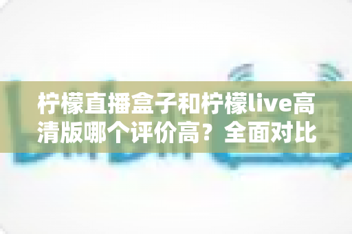 柠檬直播盒子和柠檬live高清版哪个评价高？全面对比帮你找到更适合的观看选择