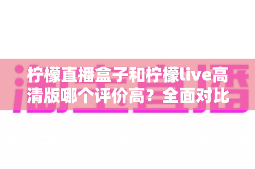 柠檬直播盒子和柠檬live高清版哪个评价高？全面对比帮你找到更适合的观看选择