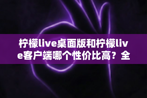 柠檬live桌面版和柠檬live客户端哪个性价比高？全面对比分析帮你选对版本