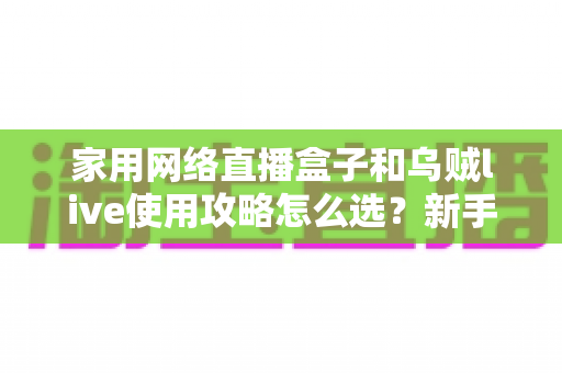 家用网络直播盒子和乌贼live使用攻略怎么选?新手到进阶的全场景选购与实操指南 家用网络直播盒子和乌贼live使用攻略怎么选?新手到进阶的全场景选购与实操指南