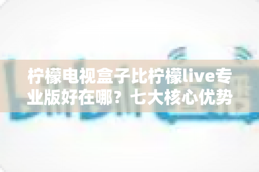 柠檬电视盒子比柠檬live专业版好在哪？七大核心优势深度解析，帮你选对不选贵