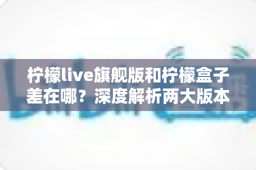 柠檬live旗舰版和柠檬盒子差在哪？深度解析两大版本的核心区别与选购建议