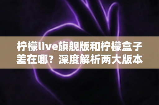 柠檬live旗舰版和柠檬盒子差在哪？深度解析两大版本的核心区别与选购建议