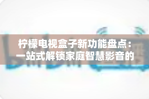 柠檬电视盒子新功能盘点：一站式解锁家庭智慧影音的全新体验