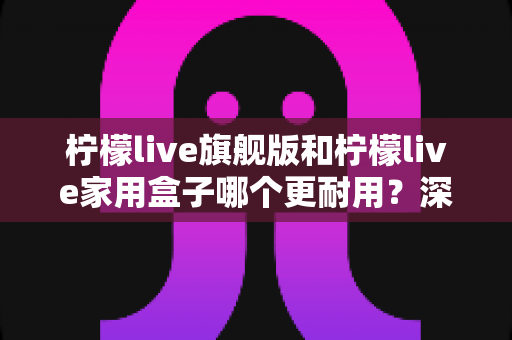 柠檬live旗舰版和柠檬live家用盒子哪个更耐用?深度对比分析与选购避坑指南 柠檬live旗舰版和柠檬live家用盒子哪个更耐用?深度对比分析与选购避坑指南