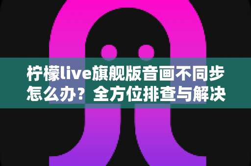 柠檬live旗舰版音画不同步怎么办?全方位排查与解决指南,让直播观影体验重回巅峰 柠檬live旗舰版音画不同步怎么办?全方位排查与解决指南,让直播观影体验重回巅峰