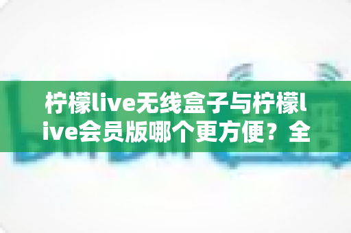 柠檬live无线盒子与柠檬live会员版哪个更方便？全面对比助你轻松选择