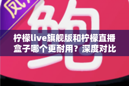 柠檬live旗舰版和柠檬直播盒子哪个更耐用？深度对比解析与实用选购指南