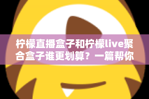 柠檬直播盒子和柠檬live聚合盒子谁更划算？一篇帮你算清长期使用成本的深度对比指南