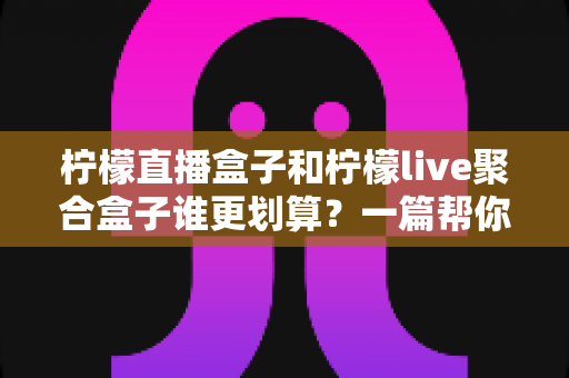 柠檬直播盒子和柠檬live聚合盒子谁更划算？一篇帮你算清长期使用成本的深度对比指南