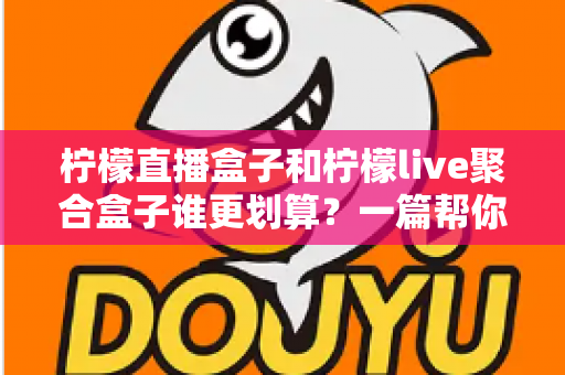 柠檬直播盒子和柠檬live聚合盒子谁更划算？一篇帮你算清长期使用成本的深度对比指南