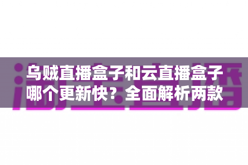 乌贼直播盒子和云直播盒子哪个更新快？全面解析两款直播盒子更新频率，助你选购不踩坑、观影更省心