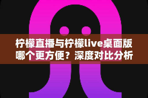 柠檬直播与柠檬live桌面版哪个更方便？深度对比分析帮你找到最适合的使用方式
