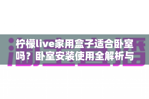 柠檬live家用盒子适合卧室吗?卧室安装使用全解析与实用指南 柠檬live家用盒子适合卧室吗?卧室安装使用全解析与实用指南
