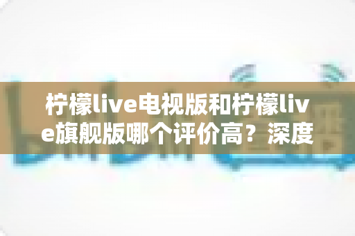 柠檬live电视版和柠檬live旗舰版哪个评价高?深度口碑对比与选购全攻略 柠檬live电视版和柠檬live旗舰版哪个评价高?深度口碑对比与选购全攻略