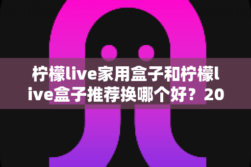 柠檬live家用盒子和柠檬live盒子推荐换哪个好？2025最新选购对比与升级建议全解析