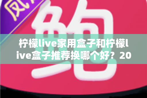 柠檬live家用盒子和柠檬live盒子推荐换哪个好？2025最新选购对比与升级建议全解析