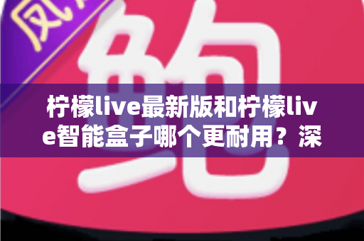 柠檬live最新版和柠檬live智能盒子哪个更耐用？深度耐用性对比测评与选购避坑指南