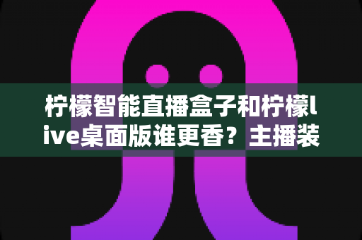 柠檬智能直播盒子和柠檬live桌面版谁更香?主播装备选购全攻略,一文看懂两大直播神器的真实差距 柠檬智能直播盒子和柠檬live桌面版谁更香?主播装备选购全攻略,一文看懂两大直播神器的真实差距