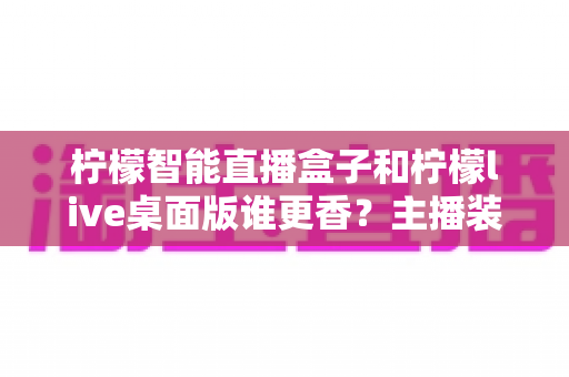 柠檬智能直播盒子和柠檬live桌面版谁更香?主播装备选购全攻略,一文看懂两大直播神器的真实差距 柠檬智能直播盒子和柠檬live桌面版谁更香?主播装备选购全攻略,一文看懂两大直播神器的真实差距