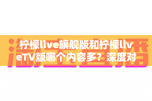 柠檬live旗舰版和柠檬liveTV版哪个内容多?深度对比分析帮你选对版本不踩坑 柠檬live旗舰版和柠檬liveTV版哪个内容多?深度对比分析帮你选对版本不踩坑