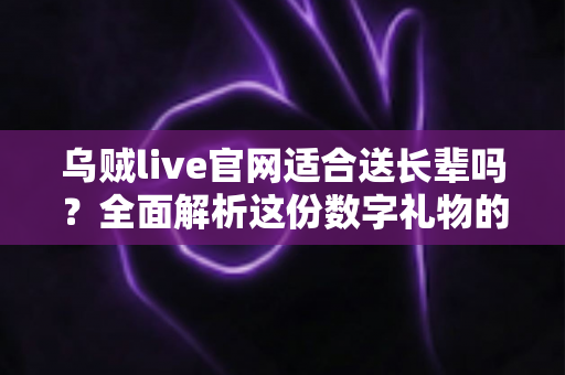 乌贼live官网适合送长辈吗？全面解析这份数字礼物的真实答案