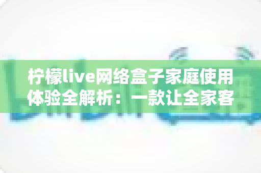 柠檬live网络盒子家庭使用体验全解析：一款让全家客厅娱乐焕然一新的实用之选
