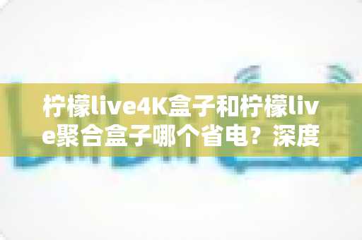 柠檬live4K盒子和柠檬live聚合盒子哪个省电?深度功耗对比与选购省电全攻略 柠檬live4K盒子和柠檬live聚合盒子哪个省电?深度功耗对比与选购省电全攻略