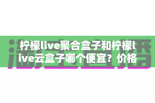 柠檬live聚合盒子和柠檬live云盒子哪个便宜？价格对比与选购全攻略
