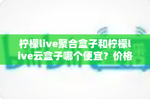 柠檬live聚合盒子和柠檬live云盒子哪个便宜？价格对比与选购全攻略