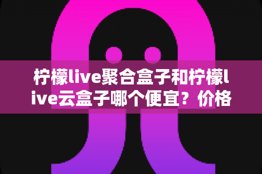 柠檬live聚合盒子和柠檬live云盒子哪个便宜？价格对比与选购全攻略