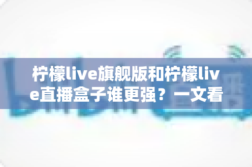 柠檬live旗舰版和柠檬live直播盒子谁更强?一文看懂两大版本差异,选对版本不踩坑 柠檬live旗舰版和柠檬live直播盒子谁更强?一文看懂两大版本差异,选对版本不踩坑