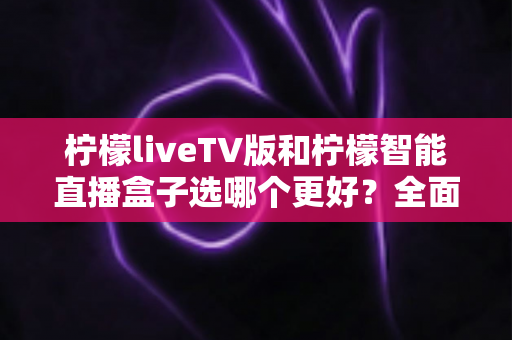 柠檬liveTV版和柠檬智能直播盒子选哪个更好？全面对比分析助你轻松做出明智选择