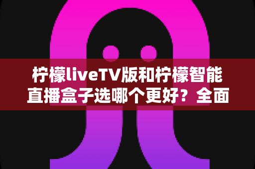 柠檬liveTV版和柠檬智能直播盒子选哪个更好？全面对比分析助你轻松做出明智选择