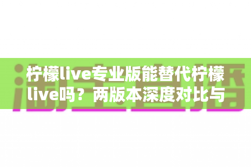 柠檬live专业版能替代柠檬live吗?两版本深度对比与选购全指南 柠檬live专业版能替代柠檬live吗?两版本深度对比与选购全指南