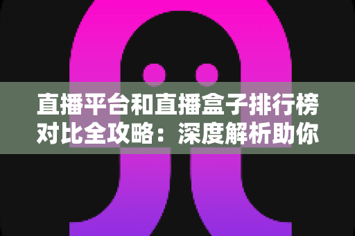 直播平台和直播盒子排行榜对比全攻略：深度解析助你选对最佳直播观看方案
