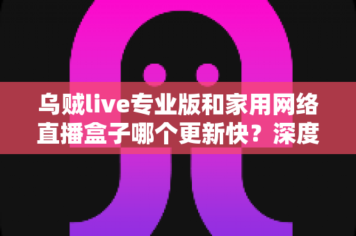 乌贼live专业版和家用网络直播盒子哪个更新快？深度解析更新机制与实用选购指南