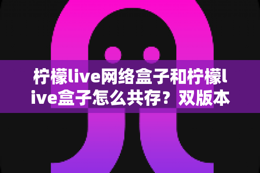 柠檬live网络盒子和柠檬live盒子怎么共存？双版本安装与使用全攻略