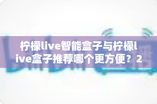 柠檬live智能盒子与柠檬live盒子推荐哪个更方便?2025最全选购对比指南,看完不再纠结! 柠檬live智能盒子与柠檬live盒子推荐哪个更方便?2025最全选购对比指南,看完不再纠结!