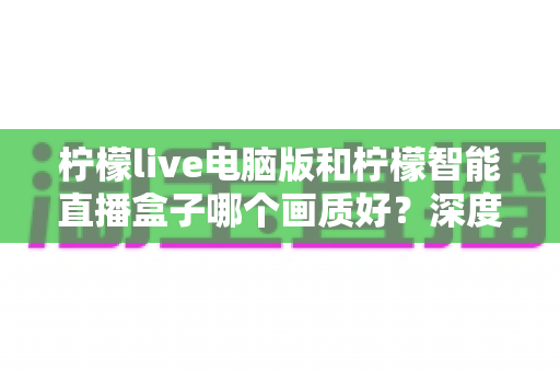 柠檬live电脑版和柠檬智能直播盒子哪个画质好？深度对比评测帮你选对直播设备