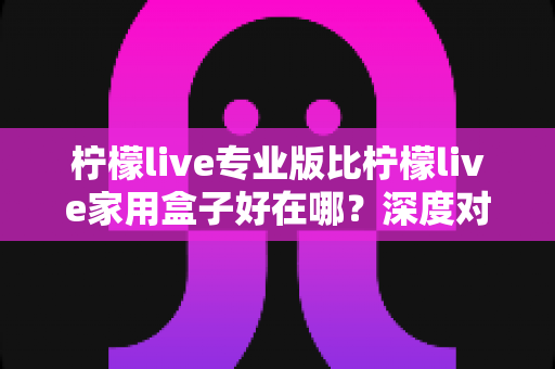 柠檬live专业版比柠檬live家用盒子好在哪?深度对比评测与选购全指南 柠檬live专业版比柠檬live家用盒子好在哪?深度对比评测与选购全指南