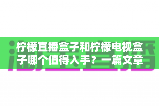 柠檬直播盒子和柠檬电视盒子哪个值得入手？一篇文章帮你选对不踩坑