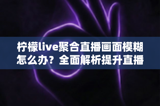 柠檬live聚合直播画面模糊怎么办?全面解析提升直播画质的实用技巧与解决方案 柠檬live聚合直播画面模糊怎么办?全面解析提升直播画质的实用技巧与解决方案