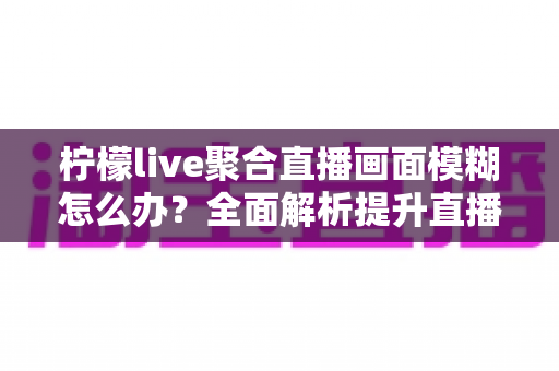 柠檬live聚合直播画面模糊怎么办?全面解析提升直播画质的实用技巧与解决方案 柠檬live聚合直播画面模糊怎么办?全面解析提升直播画质的实用技巧与解决方案